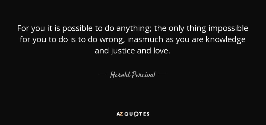For you it is possible to do anything; the only thing impossible for you to do is to do wrong, inasmuch as you are knowledge and justice and love. - Harold Percival