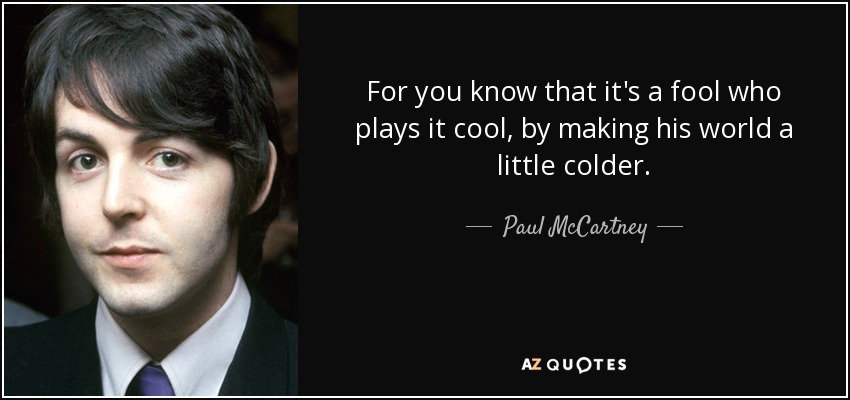 For you know that it's a fool who plays it cool, by making his world a little colder. - Paul McCartney