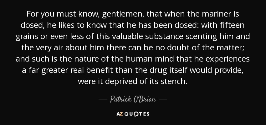For you must know, gentlemen, that when the mariner is dosed, he likes to know that he has been dosed: with fifteen grains or even less of this valuable substance scenting him and the very air about him there can be no doubt of the matter; and such is the nature of the human mind that he experiences a far greater real benefit than the drug itself would provide, were it deprived of its stench. - Patrick O'Brian