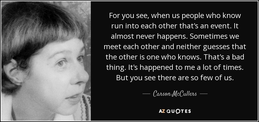 For you see, when us people who know run into each other that's an event. It almost never happens. Sometimes we meet each other and neither guesses that the other is one who knows. That's a bad thing. It's happened to me a lot of times. But you see there are so few of us. - Carson McCullers