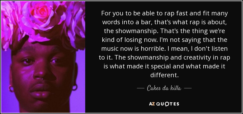 For you to be able to rap fast and fit many words into a bar, that's what rap is about, the showmanship. That's the thing we're kind of losing now. I'm not saying that the music now is horrible. I mean, I don't listen to it. The showmanship and creativity in rap is what made it special and what made it different. - Cakes da killa