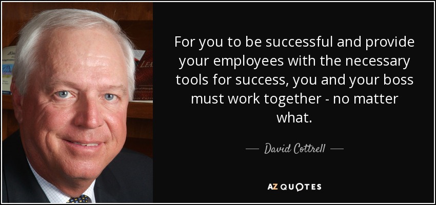 For you to be successful and provide your employees with the necessary tools for success, you and your boss must work together - no matter what. - David Cottrell