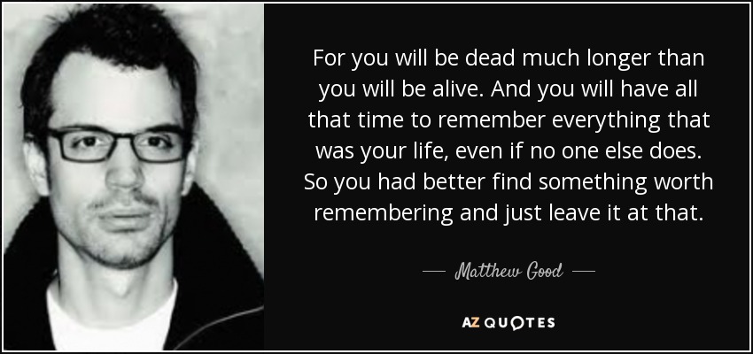 For you will be dead much longer than you will be alive. And you will have all that time to remember everything that was your life, even if no one else does. So you had better find something worth remembering and just leave it at that. - Matthew Good