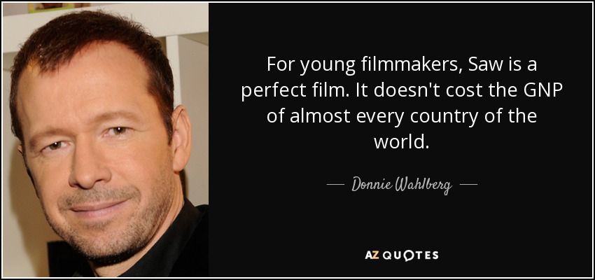 For young filmmakers, Saw is a perfect film. It doesn't cost the GNP of almost every country of the world. - Donnie Wahlberg