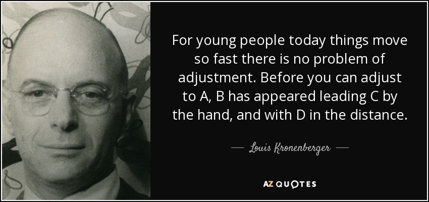 For young people today things move so fast there is no problem of adjustment. Before you can adjust to A, B has appeared leading C by the hand, and with D in the distance. - Louis Kronenberger