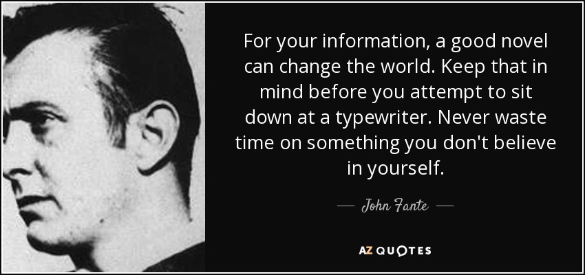 For your information, a good novel can change the world. Keep that in mind before you attempt to sit down at a typewriter. Never waste time on something you don't believe in yourself. - John Fante
