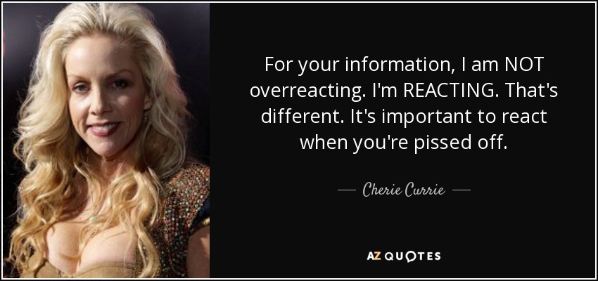 For your information, I am NOT overreacting. I'm REACTING. That's different. It's important to react when you're pissed off. - Cherie Currie