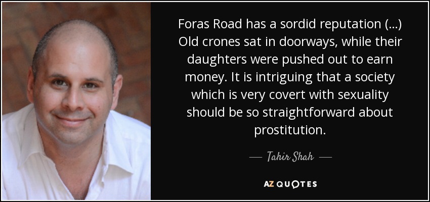 Foras Road has a sordid reputation (…) Old crones sat in doorways, while their daughters were pushed out to earn money. It is intriguing that a society which is very covert with sexuality should be so straightforward about prostitution. - Tahir Shah