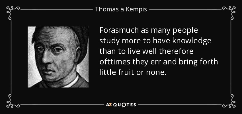 Forasmuch as many people study more to have knowledge than to live well therefore ofttimes they err and bring forth little fruit or none. - Thomas a Kempis