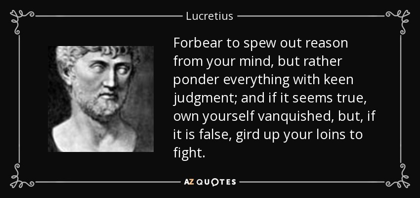 Forbear to spew out reason from your mind, but rather ponder everything with keen judgment; and if it seems true, own yourself vanquished, but, if it is false, gird up your loins to fight. - Lucretius