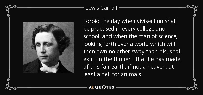 Forbid the day when vivisection shall be practised in every college and school, and when the man of science, looking forth over a world which will then own no other sway than his, shall exult in the thought that he has made of this fair earth, if not a heaven, at least a hell for animals. - Lewis Carroll