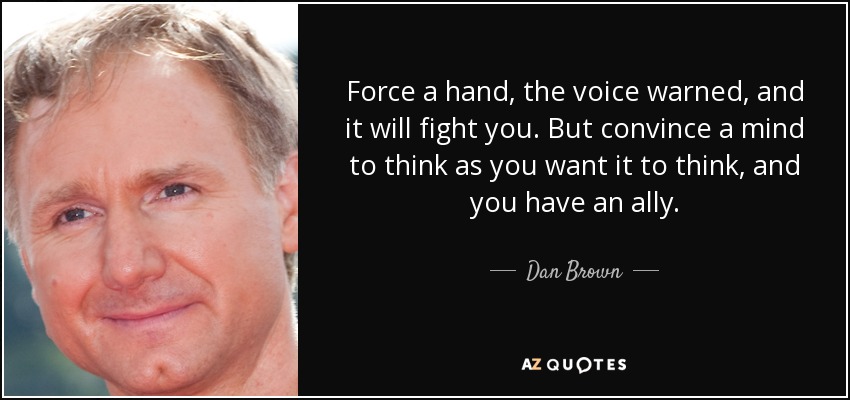 Force a hand, the voice warned, and it will fight you. But convince a mind to think as you want it to think, and you have an ally. - Dan Brown