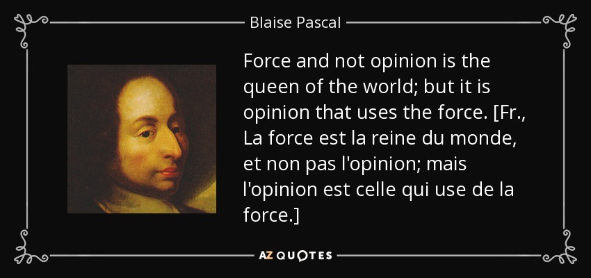 Force and not opinion is the queen of the world; but it is opinion that uses the force. [Fr., La force est la reine du monde, et non pas l'opinion; mais l'opinion est celle qui use de la force.] - Blaise Pascal