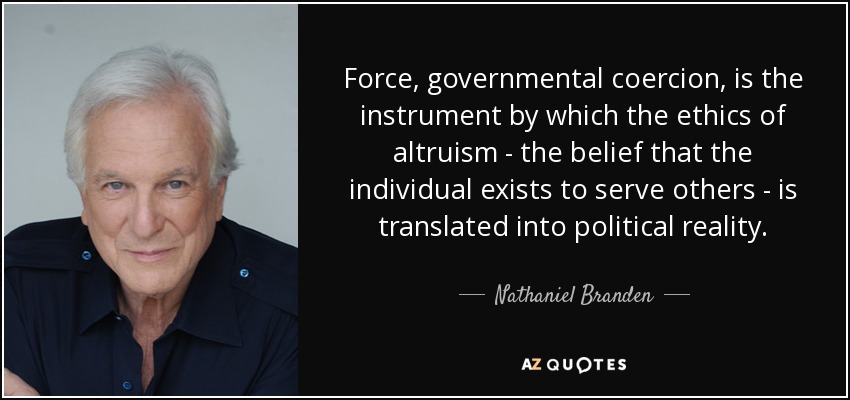 Force, governmental coercion, is the instrument by which the ethics of altruism - the belief that the individual exists to serve others - is translated into political reality. - Nathaniel Branden