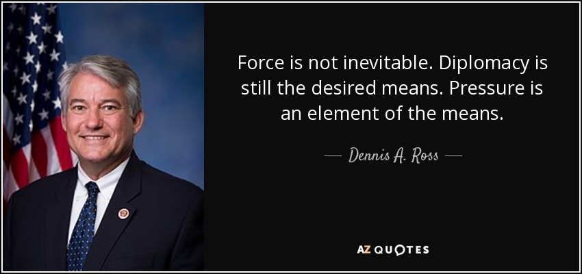 Force is not inevitable. Diplomacy is still the desired means. Pressure is an element of the means. - Dennis A. Ross