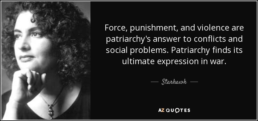 Force, punishment, and violence are patriarchy's answer to conflicts and social problems. Patriarchy finds its ultimate expression in war. - Starhawk