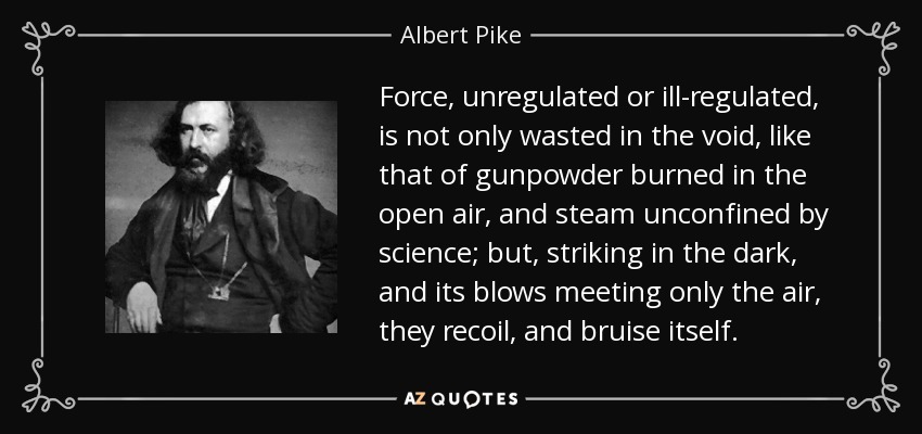 Force, unregulated or ill-regulated, is not only wasted in the void, like that of gunpowder burned in the open air, and steam unconfined by science; but, striking in the dark, and its blows meeting only the air, they recoil, and bruise itself. - Albert Pike