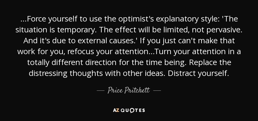 ...Force yourself to use the optimist's explanatory style: 'The situation is temporary. The effect will be limited, not pervasive. And it's due to external causes.' If you just can't make that work for you, refocus your attention...Turn your attention in a totally different direction for the time being. Replace the distressing thoughts with other ideas. Distract yourself. - Price Pritchett