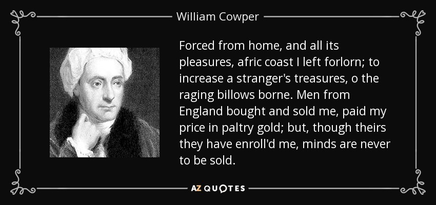 Forced from home, and all its pleasures, afric coast I left forlorn; to increase a stranger's treasures, o the raging billows borne. Men from England bought and sold me, paid my price in paltry gold; but, though theirs they have enroll'd me, minds are never to be sold. - William Cowper