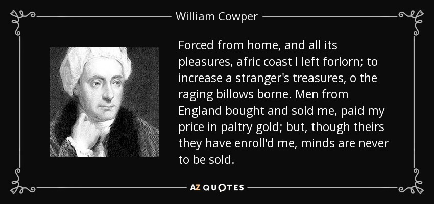 Forced from home, and all its pleasures, afric coast I left forlorn; to increase a stranger's treasures, o the raging billows borne. Men from England bought and sold me, paid my price in paltry gold; but, though theirs they have enroll'd me, minds are never to be sold. - William Cowper