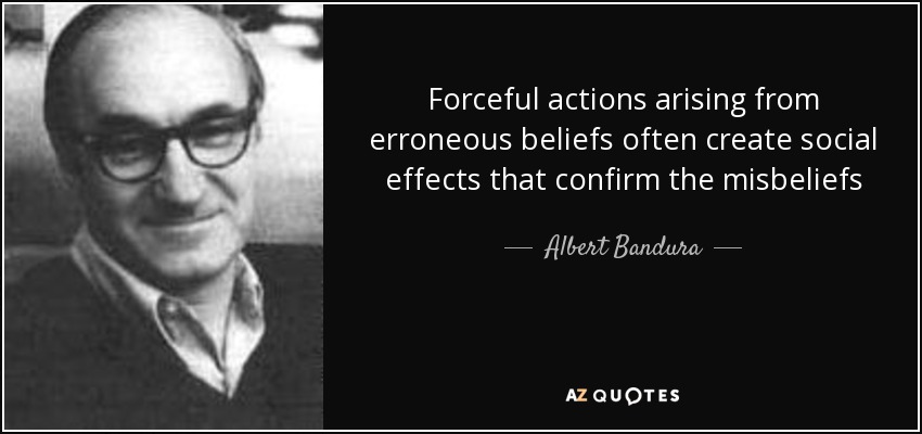 Forceful actions arising from erroneous beliefs often create social effects that confirm the misbeliefs - Albert Bandura