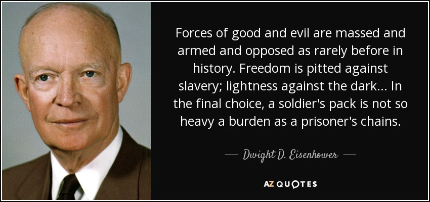 Forces of good and evil are massed and armed and opposed as rarely before in history. Freedom is pitted against slavery; lightness against the dark... In the final choice, a soldier's pack is not so heavy a burden as a prisoner's chains. - Dwight D. Eisenhower