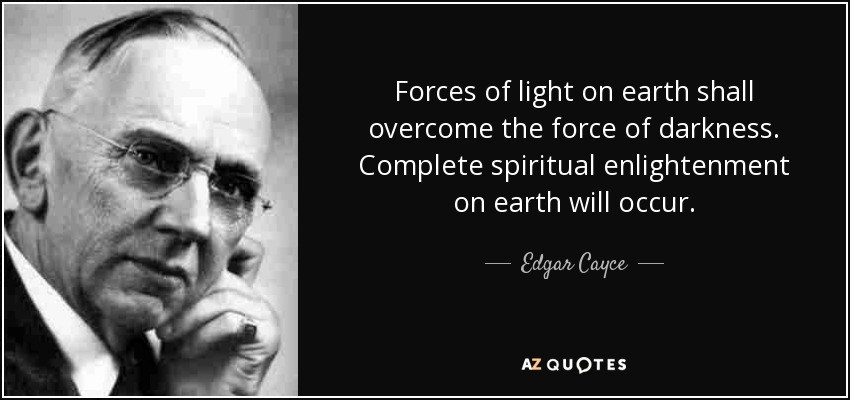Forces of light on earth shall overcome the force of darkness. Complete spiritual enlightenment on earth will occur. - Edgar Cayce