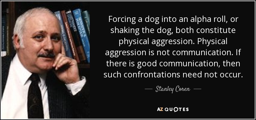 Forcing a dog into an alpha roll, or shaking the dog, both constitute physical aggression. Physical aggression is not communication. If there is good communication, then such confrontations need not occur. - Stanley Coren
