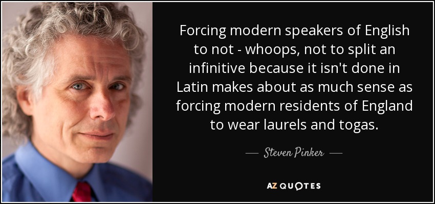 Forcing modern speakers of English to not - whoops, not to split an infinitive because it isn't done in Latin makes about as much sense as forcing modern residents of England to wear laurels and togas. - Steven Pinker