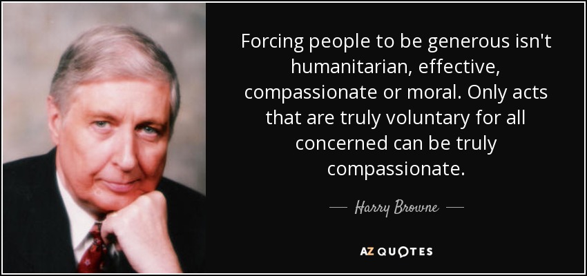 Forcing people to be generous isn't humanitarian, effective, compassionate or moral. Only acts that are truly voluntary for all concerned can be truly compassionate. - Harry Browne