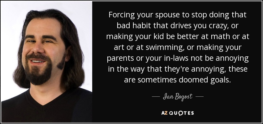 Forcing your spouse to stop doing that bad habit that drives you crazy, or making your kid be better at math or at art or at swimming, or making your parents or your in-laws not be annoying in the way that they're annoying, these are sometimes doomed goals. - Ian Bogost