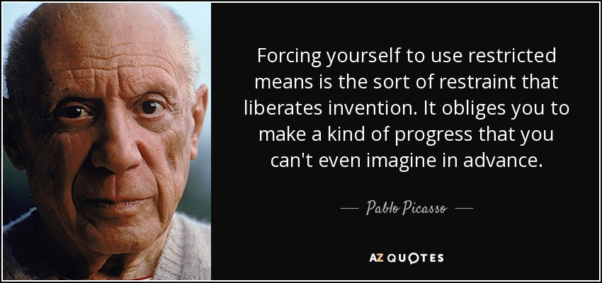 Forcing yourself to use restricted means is the sort of restraint that liberates invention. It obliges you to make a kind of progress that you can't even imagine in advance. - Pablo Picasso