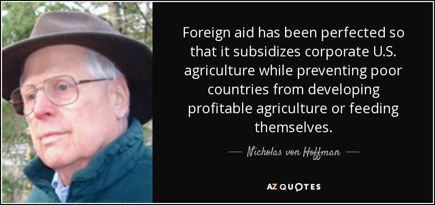 Foreign aid has been perfected so that it subsidizes corporate U.S. agriculture while preventing poor countries from developing profitable agriculture or feeding themselves. - Nicholas von Hoffman