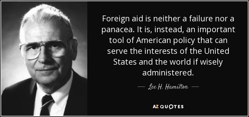 Foreign aid is neither a failure nor a panacea. It is, instead, an important tool of American policy that can serve the interests of the United States and the world if wisely administered. - Lee H. Hamilton