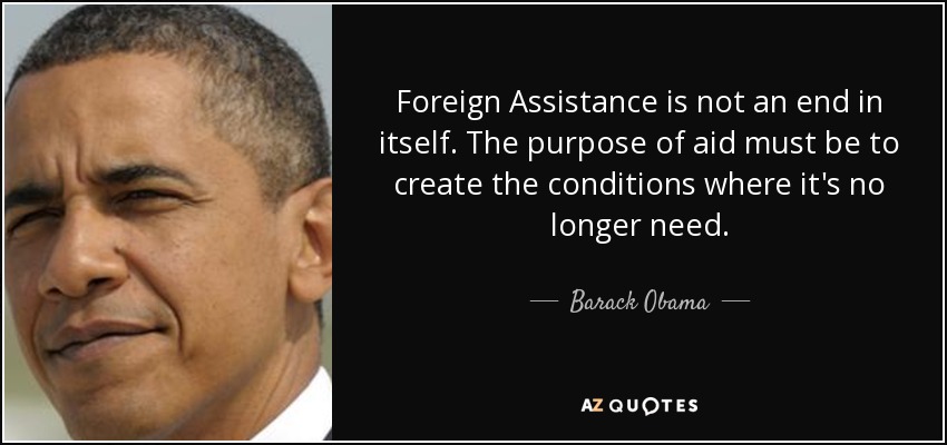 Foreign Assistance is not an end in itself. The purpose of aid must be to create the conditions where it's no longer need. - Barack Obama