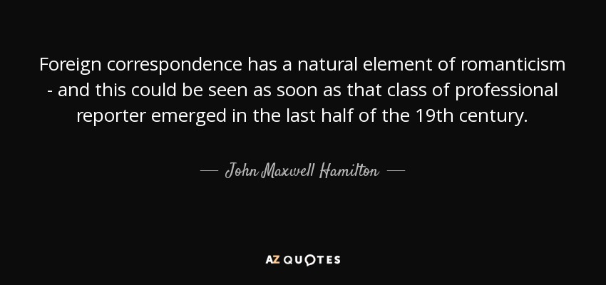Foreign correspondence has a natural element of romanticism - and this could be seen as soon as that class of professional reporter emerged in the last half of the 19th century. - John Maxwell Hamilton