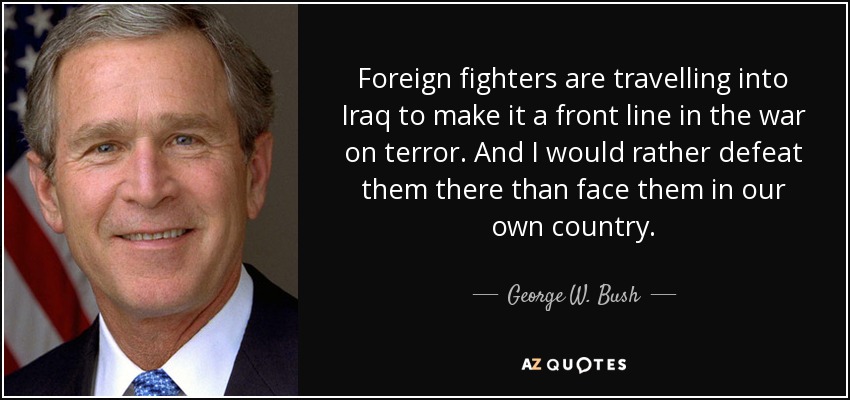 Foreign fighters are travelling into Iraq to make it a front line in the war on terror. And I would rather defeat them there than face them in our own country. - George W. Bush