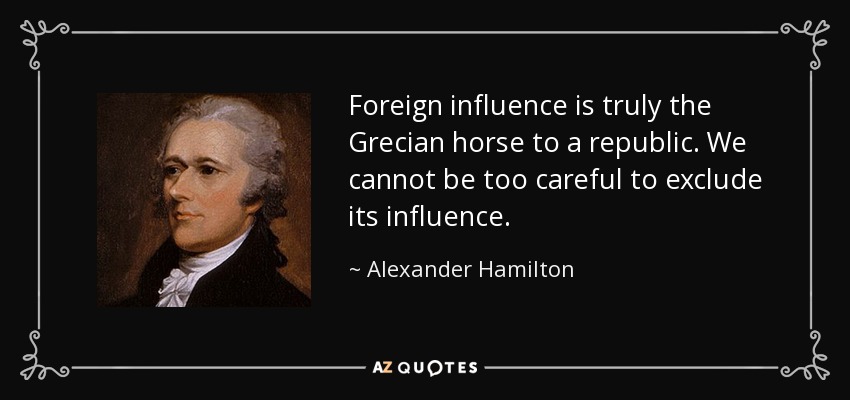 Foreign influence is truly the Grecian horse to a republic. We cannot be too careful to exclude its influence. - Alexander Hamilton