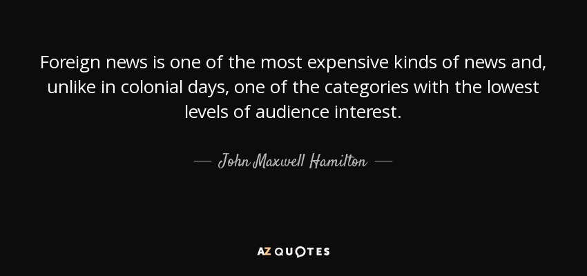 Foreign news is one of the most expensive kinds of news and, unlike in colonial days, one of the categories with the lowest levels of audience interest. - John Maxwell Hamilton