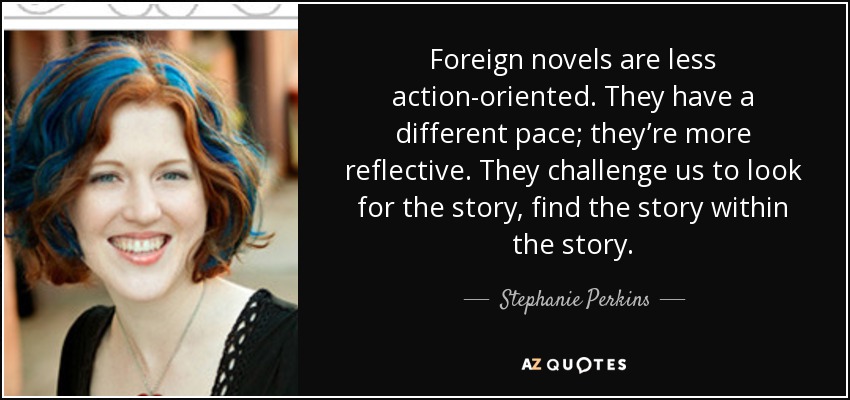 Foreign novels are less action-oriented. They have a different pace; they’re more reflective. They challenge us to look for the story, find the story within the story. - Stephanie Perkins