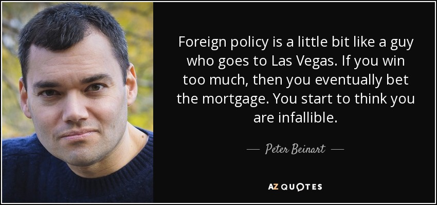 Foreign policy is a little bit like a guy who goes to Las Vegas. If you win too much, then you eventually bet the mortgage. You start to think you are infallible. - Peter Beinart
