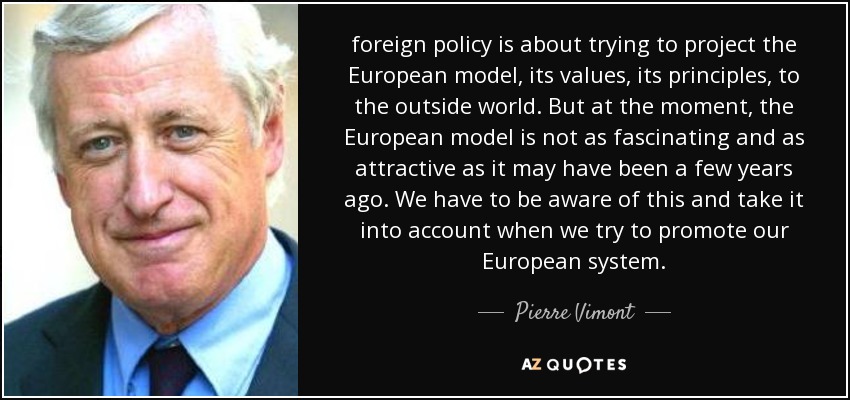 foreign policy is about trying to project the European model, its values, its principles, to the outside world. But at the moment, the European model is not as fascinating and as attractive as it may have been a few years ago. We have to be aware of this and take it into account when we try to promote our European system. - Pierre Vimont