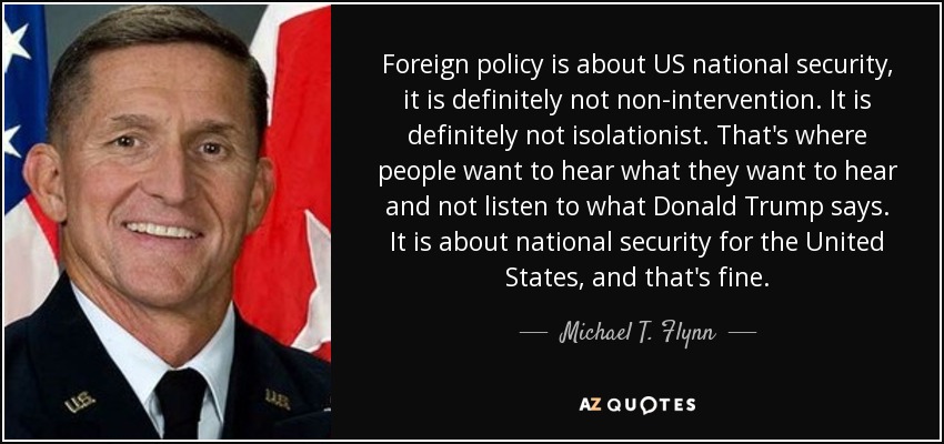 Foreign policy is about US national security, it is definitely not non-intervention. It is definitely not isolationist. That's where people want to hear what they want to hear and not listen to what Donald Trump says. It is about national security for the United States, and that's fine. - Michael T. Flynn