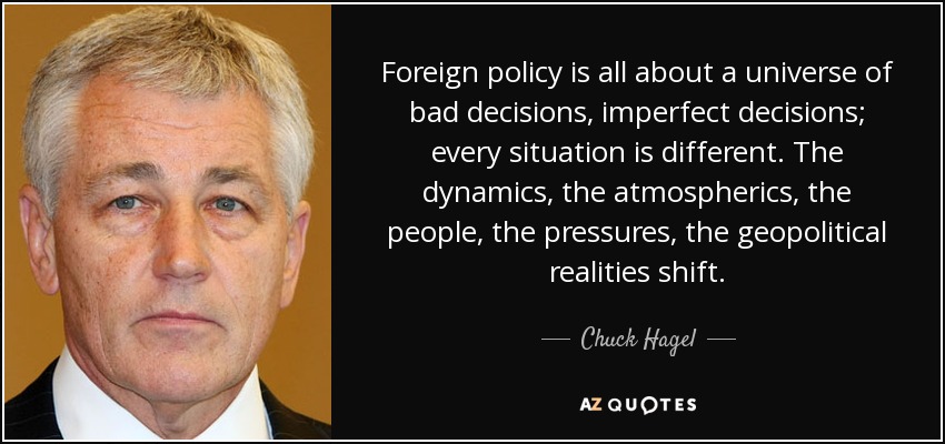 Foreign policy is all about a universe of bad decisions, imperfect decisions; every situation is different. The dynamics, the atmospherics, the people, the pressures, the geopolitical realities shift. - Chuck Hagel