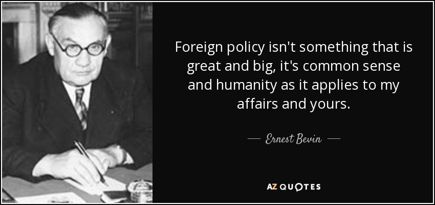Foreign policy isn't something that is great and big, it's common sense and humanity as it applies to my affairs and yours. - Ernest Bevin