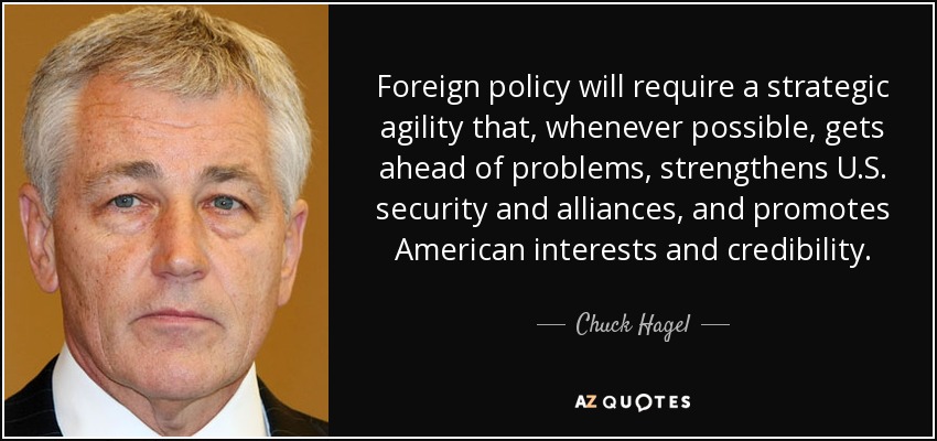 Foreign policy will require a strategic agility that, whenever possible, gets ahead of problems, strengthens U.S. security and alliances, and promotes American interests and credibility. - Chuck Hagel