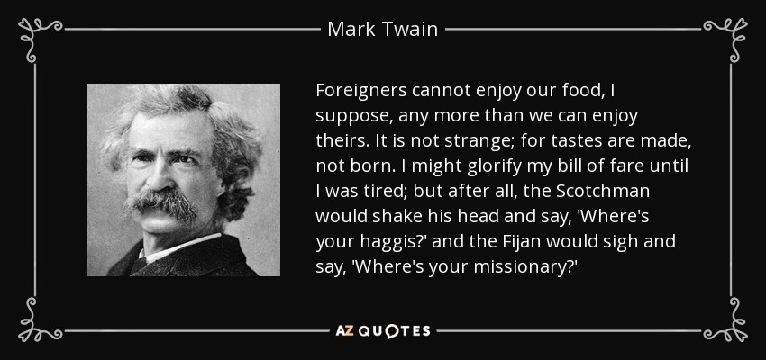 Foreigners cannot enjoy our food, I suppose, any more than we can enjoy theirs. It is not strange; for tastes are made, not born. I might glorify my bill of fare until I was tired; but after all, the Scotchman would shake his head and say, 'Where's your haggis?' and the Fijan would sigh and say, 'Where's your missionary?' - Mark Twain