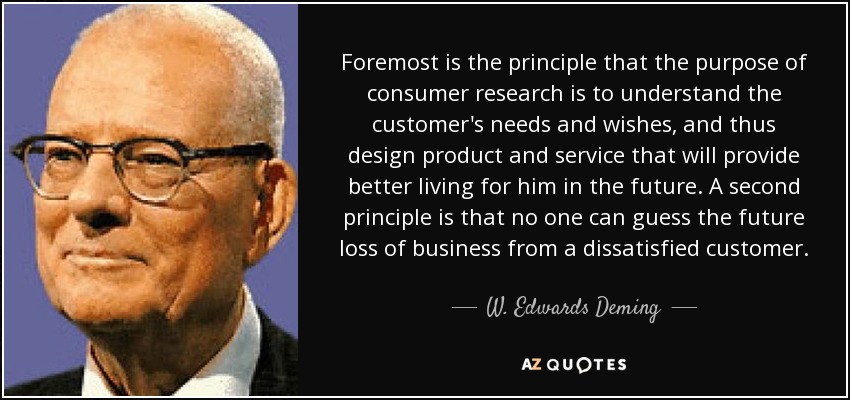 Foremost is the principle that the purpose of consumer research is to understand the customer's needs and wishes, and thus design product and service that will provide better living for him in the future. A second principle is that no one can guess the future loss of business from a dissatisfied customer. - W. Edwards Deming