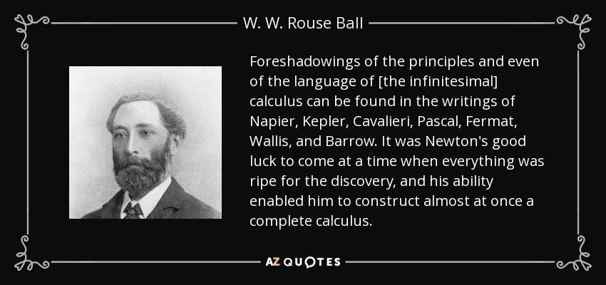 Foreshadowings of the principles and even of the language of [the infinitesimal] calculus can be found in the writings of Napier, Kepler, Cavalieri, Pascal, Fermat, Wallis, and Barrow. It was Newton's good luck to come at a time when everything was ripe for the discovery, and his ability enabled him to construct almost at once a complete calculus. - W. W. Rouse Ball