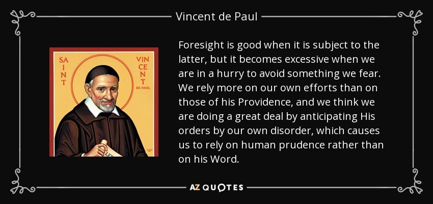 Foresight is good when it is subject to the latter, but it becomes excessive when we are in a hurry to avoid something we fear. We rely more on our own efforts than on those of his Providence, and we think we are doing a great deal by anticipating His orders by our own disorder, which causes us to rely on human prudence rather than on his Word. - Vincent de Paul